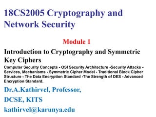 18CS2005 Cryptography and
Network Security
Module 1
Introduction to Cryptography and Symmetric
Key Ciphers
Computer Security Concepts - OSI Security Architecture -Security Attacks -
Services, Mechanisms - Symmetric Cipher Model - Traditional Block Cipher
Structure - The Data Encryption Standard -The Strength of DES - Advanced
Encryption Standard.
Dr.A.Kathirvel, Professor,
DCSE, KITS
kathirvel@karunya.edu
 