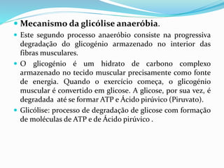  Mecanismo da glicólise anaeróbia.
 Este segundo processo anaeróbio consiste na progressiva
degradação do glicogénio armazenado no interior das
fibras musculares.
 O glicogénio é um hidrato de carbono complexo
armazenado no tecido muscular precisamente como fonte
de energia. Quando o exercício começa, o glicogénio
muscular é convertido em glicose. A glicose, por sua vez, é
degradada até se formar ATP e Ácido pirúvico (Piruvato).
 Glicólise: processo de degradação de glicose com formação
de moléculas de ATP e de Ácido pirúvico .
 