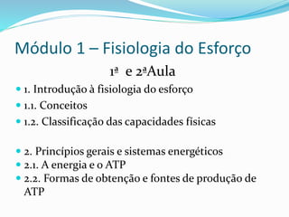 Módulo 1 – Fisiologia do Esforço
1ª e 2ªAula
 1. Introdução à fisiologia do esforço
 1.1. Conceitos
 1.2. Classificação das capacidades físicas
 2. Princípios gerais e sistemas energéticos
 2.1. A energia e o ATP
 2.2. Formas de obtenção e fontes de produção de
ATP
 