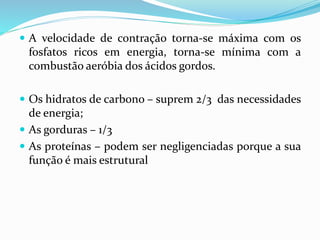  A velocidade de contração torna-se máxima com os
fosfatos ricos em energia, torna-se mínima com a
combustão aeróbia dos ácidos gordos.
 Os hidratos de carbono – suprem 2/3 das necessidades
de energia;
 As gorduras – 1/3
 As proteínas – podem ser negligenciadas porque a sua
função é mais estrutural
 
