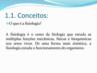 1.1. Conceitos:
O que é a fisiologia?
A fisiologia é o ramo da biologia que estuda as
múltiplas funções mecânicas, físicas e bioquímicas
nos seres vivos. De uma forma mais sintética, a
fisiologia estuda o funcionamento do organismo.
 