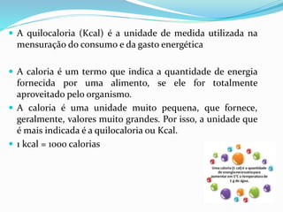  A quilocaloria (Kcal) é a unidade de medida utilizada na
mensuração do consumo e da gasto energética
 A caloria é um termo que indica a quantidade de energia
fornecida por uma alimento, se ele for totalmente
aproveitado pelo organismo.
 A caloria é uma unidade muito pequena, que fornece,
geralmente, valores muito grandes. Por isso, a unidade que
é mais indicada é a quilocaloria ou Kcal.
 1 kcal = 1000 calorias
 