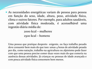  As necessidades energéticas variam de pessoa para pessoa
em função do sexo, idade, altura, peso, atividade física,
clima e outros fatores. Por exemplo, para adultos saudáveis,
com atividade física moderada, é aconselhável uma
ingestão diária média de:
2000 kcal – mulheres
2500 kcal – homens
Uma pessoa que pratique desporto exigente, ou faça trabalho pesado
deve consumir bem mais do que isso: umas 4 horas de atividade pesada
por dia, como natação, trabalho na agricultura ou alpinismo pode fazer
com que uma pessoa precise comer duas vezes mais do que comeria na
ausência dessas atividades. Já crianças ou pessoas de idade avançada e
com pouca atividade física consomem bem menos.
 