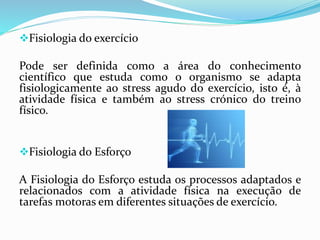 Fisiologia do exercício
Pode ser definida como a área do conhecimento
científico que estuda como o organismo se adapta
fisiologicamente ao stress agudo do exercício, isto é, à
atividade física e também ao stress crónico do treino
físico.
Fisiologia do Esforço
A Fisiologia do Esforço estuda os processos adaptados e
relacionados com a atividade física na execução de
tarefas motoras em diferentes situações de exercício.
 