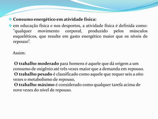  Consumo energético em atividade física:
 em educação física e nos desportos, a atividade física é definida como:
"qualquer movimento corporal, produzido pelos músculos
esqueléticos, que resulte em gasto energético maior que os níveis de
repouso”.
Assim:
O trabalho moderado para homens é aquele que dá origem a um
consumo de oxigênio até três vezes maior que a demanda em repouso.
O trabalho pesado é classificado como aquele que requer seis a oito
vezes o metabolismo de repouso,
O trabalho máximo é considerado como qualquer tarefa acima de
nove vezes do nível de repouso.
 