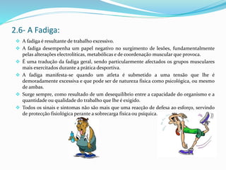  A fadiga é resultante de trabalho excessivo.
 A fadiga desempenha um papel negativo no surgimento de lesões, fundamentalmente
pelas alterações electrolíticas, metabólicas e de coordenação muscular que provoca.
 É uma tradução da fadiga geral, sendo particularmente afectados os grupos musculares
mais exercitados durante a prática desportiva.
 A fadiga manifesta-se quando um atleta é submetido a uma tensão que lhe é
demoradamente excessiva e que pode ser de natureza física como psicológica, ou mesmo
de ambas.
 Surge sempre, como resultado de um desequilíbrio entre a capacidade do organismo e a
quantidade ou qualidade do trabalho que lhe é exigido.
 Todos os sinais e sintomas não são mais que uma reacção de defesa ao esforço, servindo
de protecção fisiológica perante a sobrecarga física ou psíquica.
2.6- A Fadiga:
 