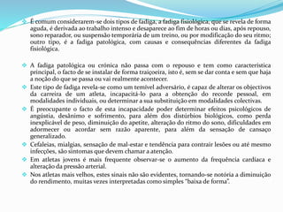  É comum considerarem-se dois tipos de fadiga, a fadiga fisiológica, que se revela de forma
aguda, é derivada ao trabalho intenso e desaparece ao fim de horas ou dias, após repouso,
sono reparador, ou suspensão temporária de um treino, ou por modificação do seu ritmo;
outro tipo, é a fadiga patológica, com causas e consequências diferentes da fadiga
fisiológica.
 A fadiga patológica ou crónica não passa com o repouso e tem como característica
principal, o facto de se instalar de forma traiçoeira, isto é, sem se dar conta e sem que haja
a noção do que se passa ou vai realmente acontecer.
 Este tipo de fadiga revela-se como um temível adversário, é capaz de alterar os objectivos
da carreira de um atleta, incapacitá-lo para a obtenção do recorde pessoal, em
modalidades individuais, ou determinar a sua substituição em modalidades colectivas.
 É preocupante o facto de esta incapacidade poder determinar efeitos psicológicos de
angústia, desânimo e sofrimento, para além dos distúrbios biológicos, como perda
inexplicável de peso, diminuição do apetite, alteração do ritmo do sono, dificuldades em
adormecer ou acordar sem razão aparente, para além da sensação de cansaço
generalizado.
 Cefaleias, mialgias, sensação de mal-estar e tendência para contrair lesões ou até mesmo
infecções, são sintomas que devem chamar a atenção.
 Em atletas jovens é mais frequente observar-se o aumento da frequência cardíaca e
alteração da pressão arterial.
 Nos atletas mais velhos, estes sinais não são evidentes, tornando-se notória a diminuição
do rendimento, muitas vezes interpretadas como simples “baixa de forma”.
 