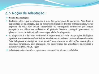  Noção de adaptação:
 Podemos dizer que a adaptação é um dos princípios da natureza. Não fosse a
capacidade de adaptação, que se mostra de diferentes modos e intensidades, várias
espécies de vida não teriam sobrevivido ou conseguido sobreviver por longos
tempos e em diferentes ambientes. O próprio homem conseguiu prevalecer no
planeta, como espécie, devido à sua capacidade de adaptação.
 A adaptação é a lei mais universal e importante da vida. Adaptações biológicas
apresentam-se como mudanças funcionais e estruturais em quase todos os sistemas.
Sob “adaptações biológicas no desporto”, entendem-se as alterações dos órgãos e
sistemas funcionais, que aparecem em decorrência das atividades psicofísicas e
desportivas (WEINECK, 1991).
 Adaptações são reversíveis e precisam constantemente ser revalidadas
2.7- Noção de Adaptação:
 
