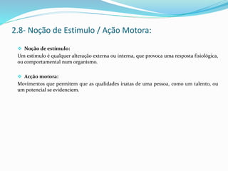 Noção de estímulo:
Um estímulo é qualquer alteração externa ou interna, que provoca uma resposta fisiológica,
ou comportamental num organismo.
 Acção motora:
Movimentos que permitem que as qualidades inatas de uma pessoa, como um talento, ou
um potencial se evidenciem.
2.8- Noção de Estimulo / Ação Motora:
 