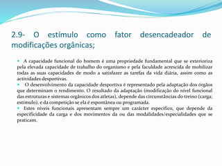  A capacidade funcional do homem é uma propriedade fundamental que se exterioriza
pela elevada capacidade de trabalho do organismo e pela faculdade acrescida de mobilizar
todas as suas capacidades de modo a satisfazer as tarefas da vida diária, assim como as
actividades desportivas.
 O desenvolvimento da capacidade desportiva é representado pela adaptação dos órgãos
que determinam o rendimento. O resultado da adaptação (modificação do nível funcional
das estruturas e sistemas orgânicos dos atletas), depende das circunstâncias do treino (carga;
estímulo), e da competição se ela é espontânea ou programada.
 Estes níveis funcionais apresentam sempre um carácter específico, que depende da
especificidade da carga e dos movimentos da ou das modalidades/especialidades que se
praticam.
2.9- O estímulo como fator desencadeador de
modificações orgânicas;
 