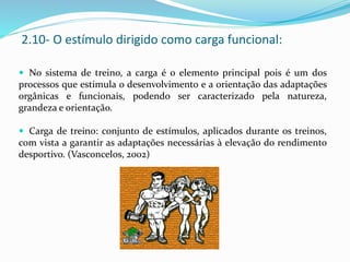  No sistema de treino, a carga é o elemento principal pois é um dos
processos que estimula o desenvolvimento e a orientação das adaptações
orgânicas e funcionais, podendo ser caracterizado pela natureza,
grandeza e orientação.
 Carga de treino: conjunto de estímulos, aplicados durante os treinos,
com vista a garantir as adaptações necessárias à elevação do rendimento
desportivo. (Vasconcelos, 2002)
2.10- O estímulo dirigido como carga funcional:
 