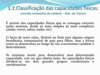 1.2.Classificação das capacidades físicas:
(revisão conteúdos do módulo – Met. do Treino)
É através das capacidades físicas que se consegue executar
ações motoras, desde as mais simples às mais complexas
(andar, correr, saltar, nadar, etc).
O facto de seres veloz, flexível ou forte tem alguma origem
hereditária, transmissível de pais para filhos, mas a forma
como as desenvolves ao longo do teu crescimento também é
determinante.
Se treinares muito para desenvolver uma determinada
capacidade, vais ver que obténs êxito. As capacidades físicas
dividem-se em dois grandes grupos: condicionais e
coordenativas.
 