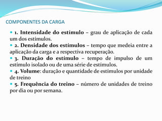 COMPONENTES DA CARGA
 1. Intensidade do estímulo – grau de aplicação de cada
um dos estímulos.
 2. Densidade dos estímulos – tempo que medeia entre a
aplicação da carga e a respectiva recuperação.
 3. Duração do estímulo – tempo de impulso de um
estímulo isolado ou de uma série de estímulos.
 4. Volume: duração e quantidade de estímulos por unidade
de treino
 5. Frequência do treino – número de unidades de treino
por dia ou por semana.
 