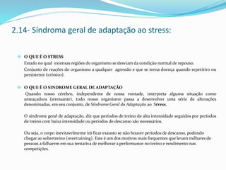  O QUE É O STRESS
Estado no qual extensas regiões do organismo se desviam da condição normal de repouso.
Conjunto de reações do organismo a qualquer agressão e que se torna doença quando repetitivo ou
persistente (crónico).
 O QUE É O SINDROME GERAL DE ADAPTAÇÃO
Quando nosso cérebro, independente de nossa vontade, interpreta alguma situação como
ameaçadora (stressante), todo nosso organismo passa a desenvolver uma série de alterações
denominadas, em seu conjunto, de Síndrome Geral da Adaptação ao Stress.
O síndrome geral de adaptação, diz que períodos de treino de alta intensidade seguidos por períodos
de treino com baixa intensidade ou períodos de descanso são necessários.
Ou seja, o corpo inevitavelmente irá ficar exausto se não houver períodos de descanso, podendo
chegar ao sobretreino (overtraining). Este é um dos motivos mais frequentes que levam milhares de
pessoas a falharem em sua tentativa de melhorar a performance no treino e rendimento nas
competições.
2.14- Síndroma geral de adaptação ao stress:
 