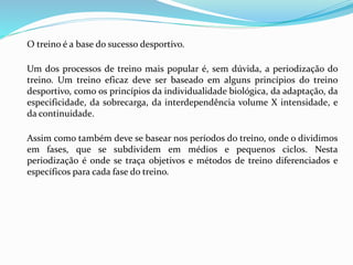 O treino é a base do sucesso desportivo.
Um dos processos de treino mais popular é, sem dúvida, a periodização do
treino. Um treino eficaz deve ser baseado em alguns princípios do treino
desportivo, como os princípios da individualidade biológica, da adaptação, da
especificidade, da sobrecarga, da interdependência volume X intensidade, e
da continuidade.
Assim como também deve se basear nos períodos do treino, onde o dividimos
em fases, que se subdividem em médios e pequenos ciclos. Nesta
periodização é onde se traça objetivos e métodos de treino diferenciados e
específicos para cada fase do treino.
 
