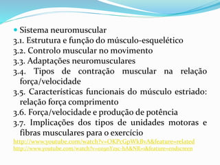  Sistema neuromuscular
3.1. Estrutura e função do músculo-esquelético
3.2. Controlo muscular no movimento
3.3. Adaptações neuromusculares
3.4. Tipos de contração muscular na relação
força/velocidade
3.5. Características funcionais do músculo estriado:
relação força comprimento
3.6. Força/velocidade e produção de potência
3.7. Implicações dos tipos de unidades motoras e
fibras musculares para o exercício
http://www.youtube.com/watch?v=OKPcGpWkBvA&feature=related
http://www.youtube.com/watch?v=0z9nYzsc-hA&NR=1&feature=endscreen
 