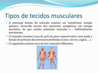 Tipos de tecidos musculares
 A principal função do músculo consiste em transformar energia
química, fornecida através dos nutrientes energéticos, em energia
mecânica, de que resulta contração muscular e , habitualmente
movimento.
 O músculo constitui cerca de 40% do peso corporal total e tem ainda a
função de proteção das estruturas profundas (vasos, nervos, orgãos, …).
 O organismo existem cerca de 600 músculos diferentes.
 