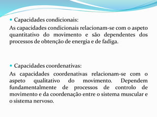 Capacidades condicionais:
As capacidades condicionais relacionam-se com o aspeto
quantitativo do movimento e são dependentes dos
processos de obtenção de energia e de fadiga.
 Capacidades coordenativas:
As capacidades coordenativas relacionam-se com o
aspeto qualitativo do movimento. Dependem
fundamentalmente de processos de controlo de
movimento e da coordenação entre o sistema muscular e
o sistema nervoso.
 