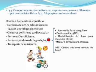  4.3. Comportamento das variáveis em resposta ao repouso e a diferentes
tipos de exercícios físicos /4.4. Adaptações cardiovasculares
Desafio a homeostasia/equilíbrio:
• Necessidade de O2 pelos músculos:
– 15 a 20x dos valores de repouso.
• Objetivos do Sistema cardiovascular:
– Fornecer O2 suficiente;
– Remover produtos de degradação;
– Transporte de nutrientes.
• Ajustes de fluxo sanguíneo
• Débito cardíaco(DC);
• Redistribuição do fluxo para
músculos ativos;
•Manter a temperatura corporal.
OBS: Cérebro não sofre redução do
fluxo!!
 