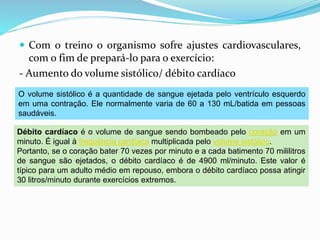  Com o treino o organismo sofre ajustes cardiovasculares,
com o fim de prepará-lo para o exercício:
- Aumento do volume sistólico/ débito cardíaco
O volume sistólico é a quantidade de sangue ejetada pelo ventrículo esquerdo
em uma contração. Ele normalmente varia de 60 a 130 mL/batida em pessoas
saudáveis.
Débito cardíaco é o volume de sangue sendo bombeado pelo coração em um
minuto. É igual à frequência cardíaca multiplicada pelo volume sistólico.
Portanto, se o coração bater 70 vezes por minuto e a cada batimento 70 mililitros
de sangue são ejetados, o débito cardíaco é de 4900 ml/minuto. Este valor é
típico para um adulto médio em repouso, embora o débito cardíaco possa atingir
30 litros/minuto durante exercícios extremos.
 