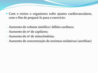  Com o treino o organismo sofre ajustes cardiovasculares,
com o fim de prepará-lo para o exercício:
- Aumento do volume sistólico/ débito cardíaco;
- Aumento do nº de capilares;
- Aumento do nº de mitocôndrias;
- Aumento de concentração de enzimas oxidativas (aeróbias)
 