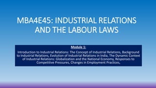 MBA4E45: INDUSTRIAL RELATIONS
AND THE LABOUR LAWS
Module 1:
Introduction to Industrial Relations: The Concept of Industrial Relations, Background
to Industrial Relations, Evolution of Industrial Relations in India, The Dynamic Context
of Industrial Relations: Globalization and the National Economy, Responses to
Competitive Pressures, Changes in Employment Practices,
 