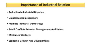 Importance of Industrial Relation
• Reduction in Industrial Disputes:
• Uninterrupted production:
• Promote Industrial Democracy:
• Avoid Conflicts Between Management And Union:
• Minimises Wastage:
• Economic Growth And Development:
 