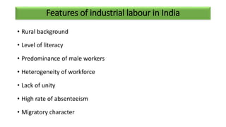 Features of industrial labour in India
• Rural background
• Level of literacy
• Predominance of male workers
• Heterogeneity of workforce
• Lack of unity
• High rate of absenteeism
• Migratory character
 