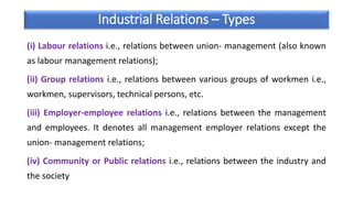 Industrial Relations – Types
(i) Labour relations i.e., relations between union- management (also known
as labour management relations);
(ii) Group relations i.e., relations between various groups of workmen i.e.,
workmen, supervisors, technical persons, etc.
(iii) Employer-employee relations i.e., relations between the management
and employees. It denotes all management employer relations except the
union- management relations;
(iv) Community or Public relations i.e., relations between the industry and
the society
 