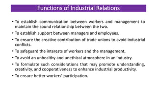 Functions of Industrial Relations
• To establish communication between workers and management to
maintain the sound relationship between the two.
• To establish support between managers and employees.
• To ensure the creative contribution of trade unions to avoid industrial
conflicts.
• To safeguard the interests of workers and the management,
• To avoid an unhealthy and unethical atmosphere in an industry.
• To formulate such considerations that may promote understanding,
creativity, and cooperativeness to enhance industrial productivity.
• To ensure better workers’ participation.
 