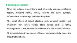 2. Sociological approach
• Since the industry is an integral part of society, various sociological
factors, including norms, values, customs and status symbols,
influence the relationships between the parties.
• The social effects of industrialization, such as social mobility and
migration, may cause various social issues, such as family
disintegration, stress, criminality and social and personal disturbance.
• This impacts industry personnel efficiency and productivity, impacting
Industrial Relations.
 