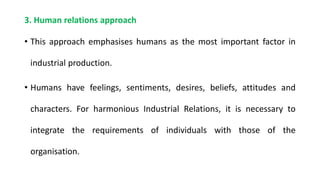 3. Human relations approach
• This approach emphasises humans as the most important factor in
industrial production.
• Humans have feelings, sentiments, desires, beliefs, attitudes and
characters. For harmonious Industrial Relations, it is necessary to
integrate the requirements of individuals with those of the
organisation.
 