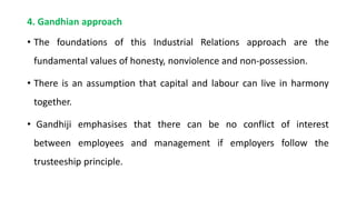 4. Gandhian approach
• The foundations of this Industrial Relations approach are the
fundamental values of honesty, nonviolence and non-possession.
• There is an assumption that capital and labour can live in harmony
together.
• Gandhiji emphasises that there can be no conflict of interest
between employees and management if employers follow the
trusteeship principle.
 