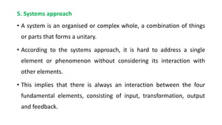 5. Systems approach
• A system is an organised or complex whole, a combination of things
or parts that forms a unitary.
• According to the systems approach, it is hard to address a single
element or phenomenon without considering its interaction with
other elements.
• This implies that there is always an interaction between the four
fundamental elements, consisting of input, transformation, output
and feedback.
 