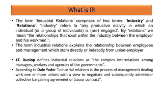 What is IR
• The term ‘Industrial Relations’ comprises of two terms: ‘Industry’ and
‘Relations’. “Industry” refers to “any productive activity in which an
individual (or a group of individuals) is (are) engaged”. By “relations” we
mean “the relationships that exist within the industry between the employer
and his workmen.”.
• The term industrial relations explains the relationship between employees
and management which stem directly or indirectly from union-employer
• J.T. Dunlop defines industrial relations as “the complex interrelations among
managers, workers and agencies of the governments”.
• According to Dale Yoder “industrial relations is the process of management dealing
with one or more unions with a view to negotiate and subsequently administer
collective bargaining agreement or labour contract”.
 
