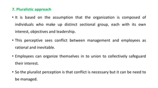 7. Pluralistic approach
• It is based on the assumption that the organization is composed of
individuals who make up distinct sectional group, each with its own
interest, objectives and leadership.
• This perceptive sees conflict between management and employees as
rational and inevitable.
• Employees can organize themselves in to union to collectively safeguard
their interest.
• So the pluralist perception is that conflict is necessary but it can be need to
be managed.
 