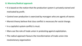 8. Marxism/Radical approach
• It is based on the notion that the production system is privately owned and
motivated by profit.
• Control over production is exercised by managers who are agents of owner.
• Marxist theory believe that class conflict is necessary for social change.
• In a capitalist system conflict is must.
• Marx see the role of trade union in protesting against exploitation.
• The radical approach favours the transformation of trade union into
revolutionary organization
 