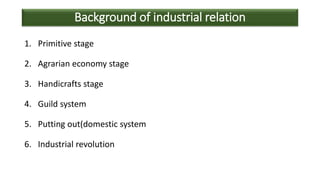 Background of industrial relation
1. Primitive stage
2. Agrarian economy stage
3. Handicrafts stage
4. Guild system
5. Putting out(domestic system
6. Industrial revolution
 