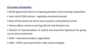 First phase of Evolution
• British government bent on imposing penalties and restricting competition
• Later half of 19th century – legislative enactment passed
• Raise of first world war led to socio-economic and political turmoil
• Intense labour unrest as earnings did not met the price rise
• Election of representatives to central and provincial legislature for giving
rise to social enactments
• 1919 – international labour organization
• 1920 – AITUC and several other trade unions emerged
 