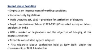 Second phase Evolution
• Emphasis on improvement of working conditions
• Social security legislations
• Trade Disputes act, 1929 – provision for settlement of disputes
• Royal commission on labour (1929-1931) Conducted survey on labour
problems in India
• GOI – worked on legislations and the objective of bringing all the
interests together
• Tripartite consultative system adapted
• First tripartite labour conference held at New Delhi under the
chairmanship of Dr.B.R.Ambedkar
 