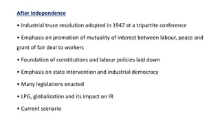 After independence
• Industrial truce resolution adopted in 1947 at a tripartite conference
• Emphasis on promotion of mutuality of interest between labour, peace and
grant of fair deal to workers
• Foundation of constitutions and labour policies laid down
• Emphasis on state intervention and industrial democracy
• Many legislations enacted
• LPG, globalization and its impact on IR
• Current scenario
 