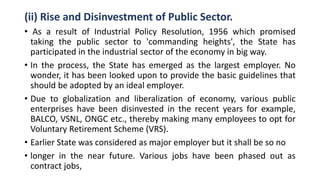 (ii) Rise and Disinvestment of Public Sector.
• As a result of Industrial Policy Resolution, 1956 which promised
taking the public sector to 'commanding heights', the State has
participated in the industrial sector of the economy in big way.
• In the process, the State has emerged as the largest employer. No
wonder, it has been looked upon to provide the basic guidelines that
should be adopted by an ideal employer.
• Due to globalization and liberalization of economy, various public
enterprises have been disinvested in the recent years for example,
BALCO, VSNL, ONGC etc., thereby making many employees to opt for
Voluntary Retirement Scheme (VRS).
• Earlier State was considered as major employer but it shall be so no
• longer in the near future. Various jobs have been phased out as
contract jobs,
 