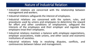 Nature of Industrial Relation
• Industrial relations are concerned with the relationship between
management and workers.
• Industrial relations safeguards the interest of employees.
• Industrial relations are concerned with the system, rules, and
procedures used by unions and employees to determine the reward
for effort and other conditions of employment, safeguard the
interests of the employees and their employer and regulate how
employers treat their employees.
• Industrial relations maintain a balance with employee expectations,
employer associations, trade unions, and other social and economic
institutions of societies.
• Industrial relations help in resolving disputes, conflicts, and
controversies between labour and management.
 