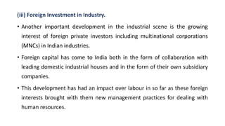 (iii) Foreign Investment in Industry.
• Another important development in the industrial scene is the growing
interest of foreign private investors including multinational corporations
(MNCs) in Indian industries.
• Foreign capital has come to India both in the form of collaboration with
leading domestic industrial houses and in the form of their own subsidiary
companies.
• This development has had an impact over labour in so far as these foreign
interests brought with them new management practices for dealing with
human resources.
 