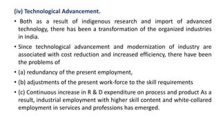 (iv) Technological Advancement.
• Both as a result of indigenous research and import of advanced
technology, there has been a transformation of the organized industries
in India.
• Since technological advancement and modernization of industry are
associated with cost reduction and increased efficiency, there have been
the problems of
• (a) redundancy of the present employment,
• (b) adjustments of the present work-force to the skill requirements
• (c) Continuous increase in R & D expenditure on process and product As a
result, industrial employment with higher skill content and white-collared
employment in services and professions has emerged.
 