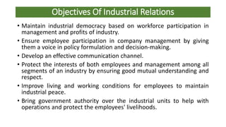 Objectives Of Industrial Relations
• Maintain industrial democracy based on workforce participation in
management and profits of industry.
• Ensure employee participation in company management by giving
them a voice in policy formulation and decision-making.
• Develop an effective communication channel.
• Protect the interests of both employees and management among all
segments of an industry by ensuring good mutual understanding and
respect.
• Improve living and working conditions for employees to maintain
industrial peace.
• Bring government authority over the industrial units to help with
operations and protect the employees' livelihoods.
 