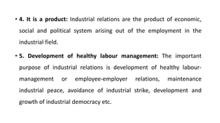 • 4. It is a product: Industrial relations are the product of economic,
social and political system arising out of the employment in the
industrial field.
• 5. Development of healthy labour management: The important
purpose of industrial relations is development of healthy labour-
management or employee-employer relations, maintenance
industrial peace, avoidance of industrial strike, development and
growth of industrial democracy etc.
 