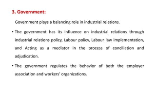 3. Government:
Government plays a balancing role in industrial relations.
• The government has its influence on industrial relations through
industrial relations policy, Labour policy, Labour law implementation,
and Acting as a mediator in the process of conciliation and
adjudication.
• The government regulates the behavior of both the employer
association and workers’ organizations.
 