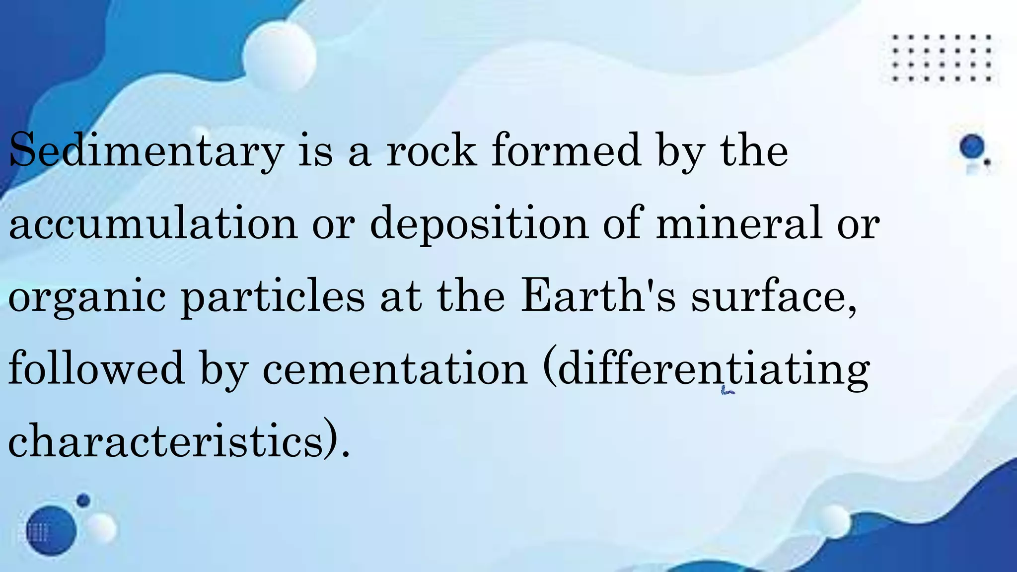 Sedimentary is a rock formed by the
accumulation or deposition of mineral or
organic particles at the Earth's surface,
followed by cementation (differentiating
characteristics).
 