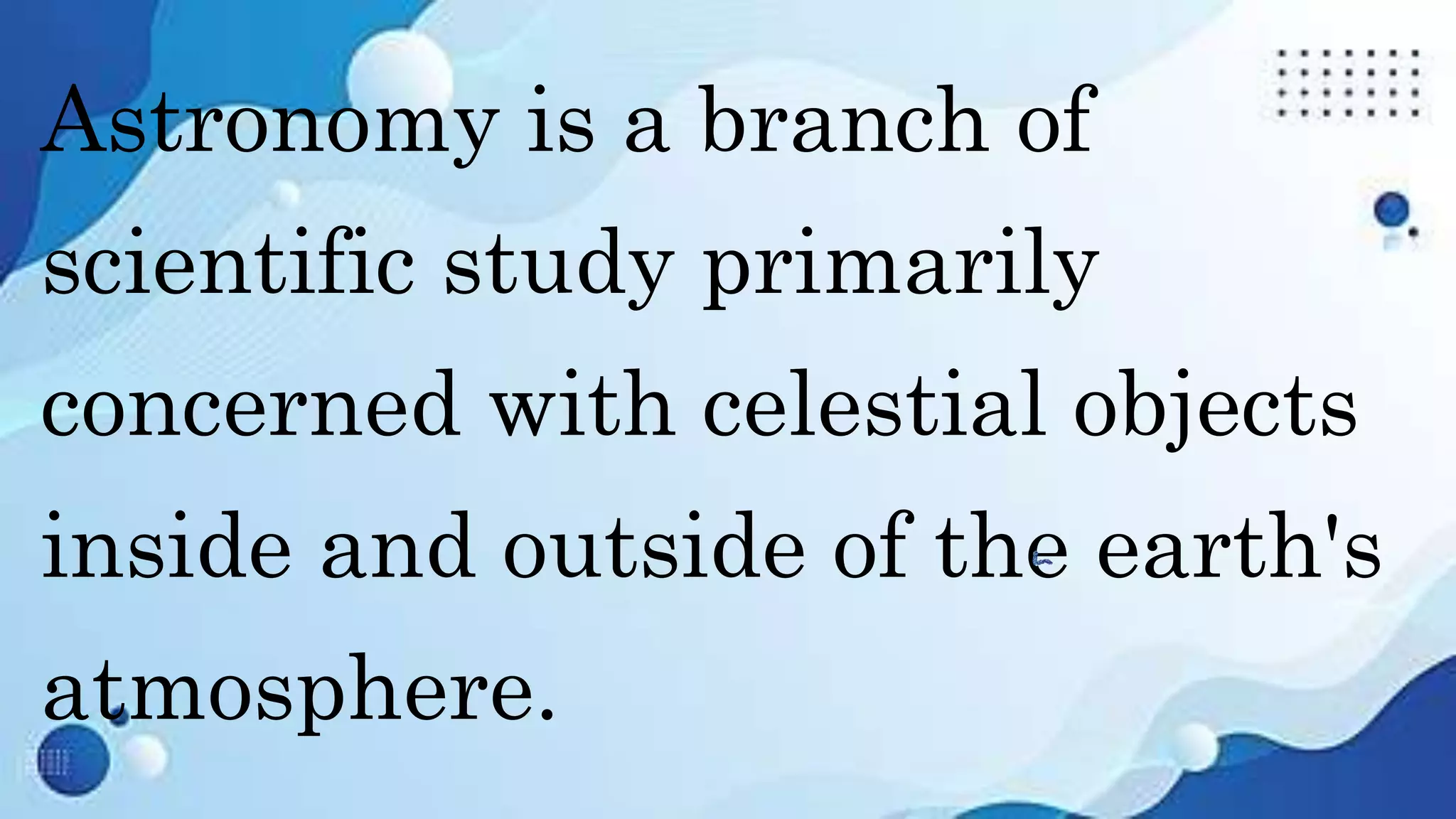Astronomy is a branch of
scientific study primarily
concerned with celestial objects
inside and outside of the earth's
atmosphere.
 